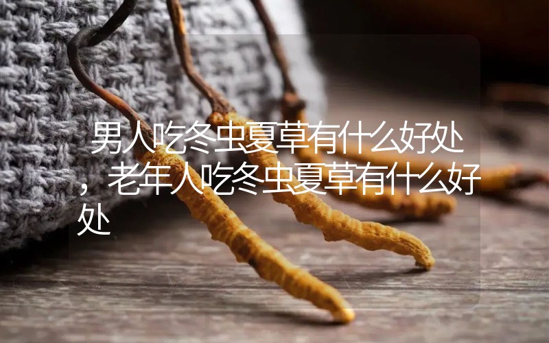 男人吃冬蟲夏草有什么好處，老年人吃冬蟲夏草有什么好處